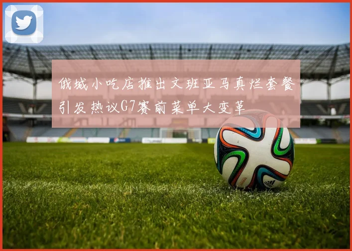 俄城小吃店推出文班亚马真烂套餐引发热议G7赛前菜单大变革