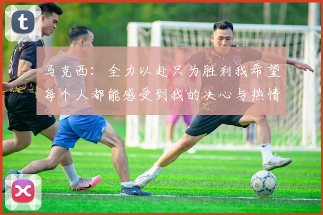 马克西：全力以赴只为胜利我希望每个人都能感受到我的决心与热情