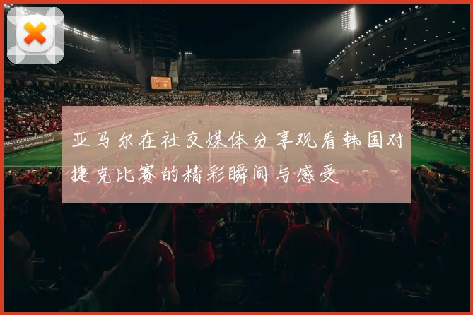 亚马尔在社交媒体分享观看韩国对捷克比赛的精彩瞬间与感受