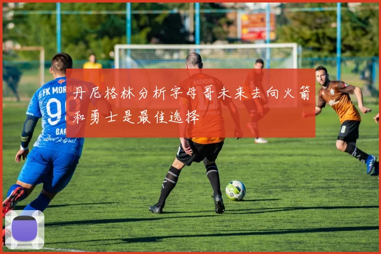 丹尼格林分析字母哥未来去向火箭和勇士是最佳选择