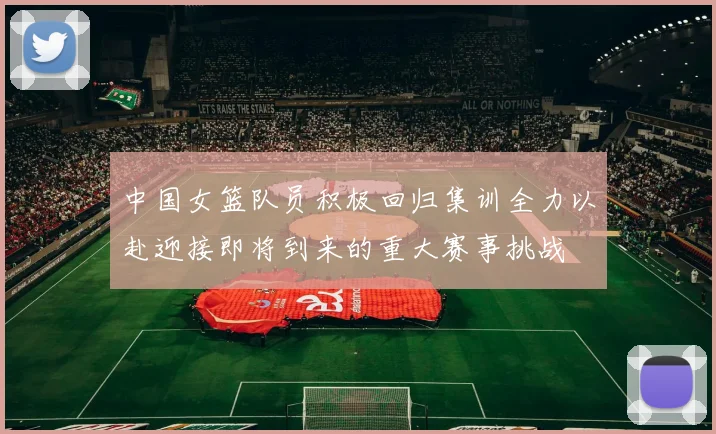中国女篮队员积极回归集训全力以赴迎接即将到来的重大赛事挑战