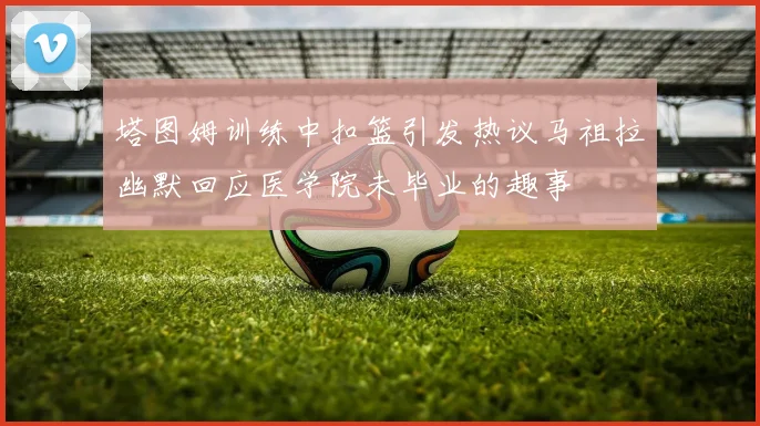 塔图姆训练中扣篮引发热议马祖拉幽默回应医学院未毕业的趣事