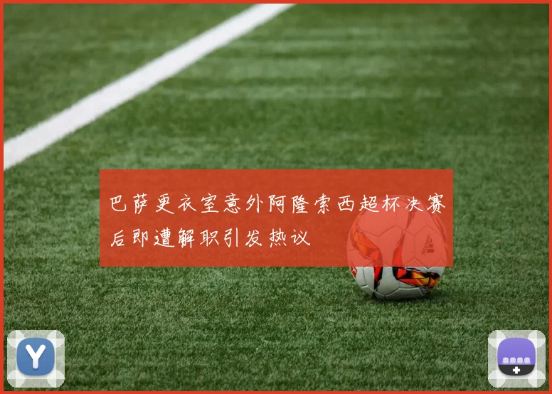 巴萨更衣室意外阿隆索西超杯决赛后即遭解职引发热议