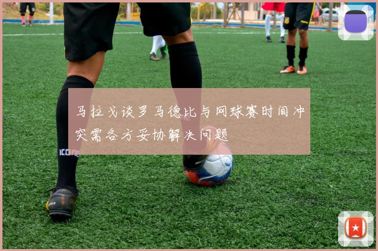 马拉戈谈罗马德比与网球赛时间冲突需各方妥协解决问题