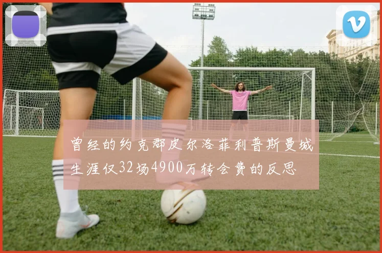 曾经的约克郡皮尔洛菲利普斯曼城生涯仅32场4900万转会费的反思