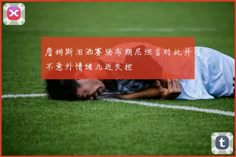 詹姆斯泪洒赛场布朗尼坦言对此并不意外情绪几近失控