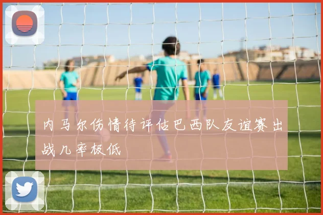 内马尔伤情待评估巴西队友谊赛出战几率极低